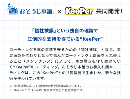 おそうじ本舗とKeeperの共同開発!「犠牲被膜」という独自の理論で圧倒的な支持を得ているKeePer。コーティングを車の塗装を守るための「犠牲被膜」と捉え、塗装面の身代わりとなって傷んだコーティング上層面を入れ替えること(メンテナンス)によって、車の輝きを守り続けていくKeePerのコーティング。お掃除本舗のお手入れ簡単コーティングはこのKeePerとの共同開発で生まれた、新たな技術が使われています。※使用状況に応じて持続の効果や期間は異なります。※KeePerロゴはKeePer技研株式会社の登録商標です。